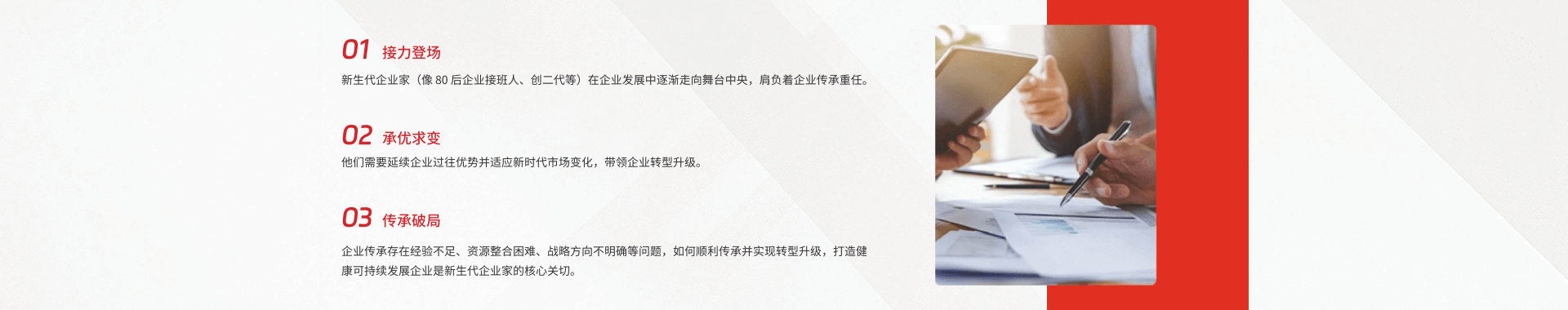  接力登场
新生代企业家(像80后企业接班人、创二代等)在企业发展中逐渐走向舞台中央，肩负着企业传承重任
02 承优求变
他门需翼延蝶企业过往优势井适应新时代市场变化，带领企业转墅升级。
03 传承破局
企业传承存在经验不足、资源整合困难、战路方向不明确等问题，如何顺利传承并实现转型升级，打造健康司持续发展企业是新生代企业家的核心关切。