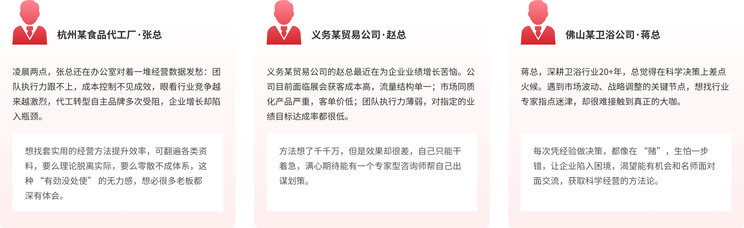 杭州某食品代工厂·张总
凌晨两点,张总还在办公室对着一堆经营数据发愁:团队执行力跟不上,成本控制不见成效,眼看行业竞争越来越激烈,代工转型自主品牌多次受阻,企业增长却陷入瓶颈。
想找套实用的经营方法提升效率,可翻遍各类资料,要么理论脱离实际,要么零散不成体系,这种“有劲没处使”的无力感,想必很多老板都深有体会。
义务某贸易公司·赵总
义务某贸易公司的赵总最近在为企业业绩增长苦恼。公司目前面临展会获客成本高,流量结构单一;市场同质化产品严重,客单价低;团队执行力薄弱,对指定的业绩目标达成率都很低。
方法想了千千万,但是效果却很差,自己只能于着急,满心期待能有一个专家型咨询师帮自己出谋划策。
佛山某卫浴公司·蒋总
蒋总,深耕卫浴行业20+年,总觉得在科学决策上差点火候。遇到市场波动、战略调整的关键节点,想找行业专家指点迷津,却很难接触到真正的大咖。
每次凭经验做决策,都像在“赌”,生怕一步错,让企业陷入困境,渴望能有机会和名师面对面交流,获取科学经营的方法论。