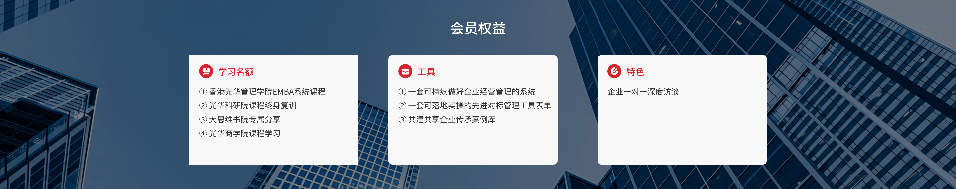 会员权益 学习名额 ①
    香港光华管理学院EMBA系统课程 ② 光华科研院课程终身复训 ③ 大思维书院专属分享
    ④光华商学院课程学习 工具 ①
    一套可持续做好企业经营管理的系统②一套可落地实操的先进对标管理工具表单③
    共建共享企业传承案例库 特色 企业一对一 深度访谈